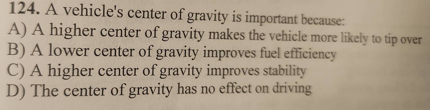 A vehicle's center of gravity is important because:
A) A higher center of gravity makes the vehicle more likely to tip over
B) A lower center of gravity improves fuel efficiency
C) A higher center of gravity improves stability
D) The center of gravity has no effect on driving