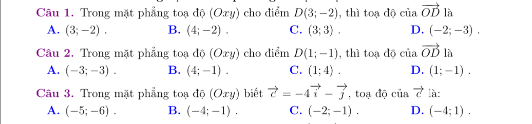 Trong mặt phẳng toạ độ (Oxy) cho điểm D(3;-2) , thì toạ độ ciavector OD là
A. (3;-2). B. (4;-2). C. (3;3). D. (-2;-3). 
Câu 2. Trong mặt phẳng toạ độ (Oxy) cho điểm D(1;-1) , thì toạ độ ciiavector OD là
A. (-3;-3). B. (4;-1). C. (1;4). D. (1;-1). 
Câu 3. Trong mặt phẳng toạ độ (Oxy) biết vector c=-4vector i-vector j , toạ độ ciiavector c là:
A. (-5;-6). B. (-4;-1). C. (-2;-1). D. (-4;1).