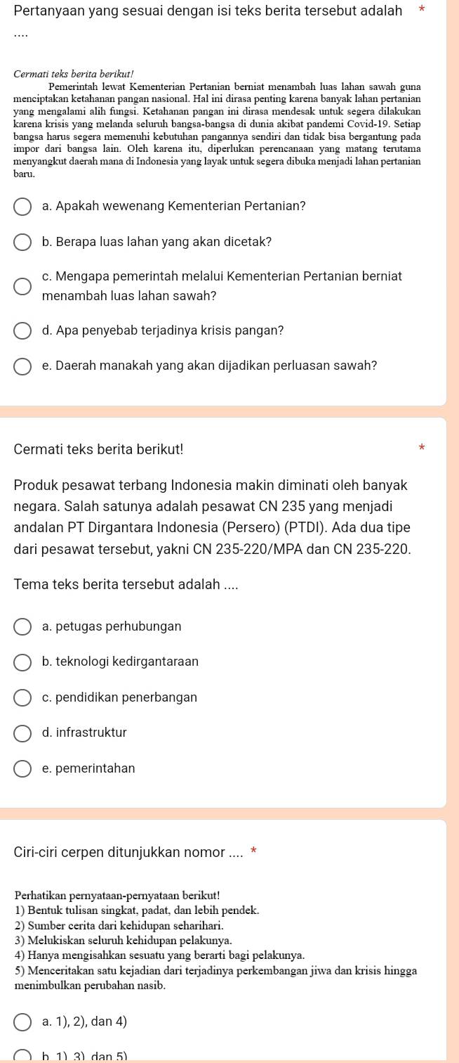 Pertanyaan yang sesuai dengan isi teks berita tersebut adalah
…
Cermati teks berita berikut!
Pemerintah lewat Kementerian Pertanian berniat menambah luas lahan sawah guna
menciptakan ketahanan pangan nasional. Hal ini dirasa penting karena banyak lahan pertanian
yang mengalami alih fungsi. Ketahanan pangan ini dirasa mendesak untuk segera dilakukan
karena krisis yang melanda seluruh bangsa-bangsa di dunia akibat pandemi Covid-19. Setiap
bangsa harus segera memenuhi kebutuhan pangannya sendiri dan tidak bisa bergantung pada
impor dari bangsa lain. Oleh karena itu, diperlukan perencanaan yang matang terutama
menyangkut daerah mana di Indonesia yang layak untuk segera dibuka menjadi lahan pertanian
baru.
a. Apakah wewenang Kementerian Pertanian?
b. Berapa luas lahan yang akan dicetak?
c. Mengapa pemerintah melalui Kementerian Pertanian berniat
menambah luas lahan sawah?
d. Apa penyebab terjadinya krisis pangan?
e. Daerah manakah yang akan dijadikan perluasan sawah?
Cermati teks berita berikut!
Produk pesawat terbang Indonesia makin diminati oleh banyak
negara. Salah satunya adalah pesawat CN 235 yang menjadi
andalan PT Dirgantara Indonesia (Persero) (PTDI). Ada dua tipe
dari pesawat tersebut, yakni CN 235-220/MPA dan CN 235-220.
Tema teks berita tersebut adalah ....
a. petugas perhubungan
b. teknologi kedirgantaraan
c. pendidikan penerbangan
d. infrastruktur
e. pemerintahan
Ciri-ciri cerpen ditunjukkan nomor .... *
Perhatikan pernyataan-pernyataan berikut!
1) Bentuk tulisan singkat, padat, dan lebih pendek.
2) Sumber cerita dari kehidupan seharihari.
3) Melukiskan seluruh kehidupan pelakunya.
4) Hanya mengisahkan sesuatu yang berarti bagi pelakunya.
5) Menceritakan satu kejadian dari terjadinya perkembangan jiwa dan krisis hingga
menimbulkan perubahan nasib.
a. 1), 2), dan 4)
b 1) 3) dan 5)