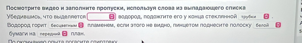 Посмотрите видео и заπолните πропуски, используя слова из выладаюшего слиска 
Убедившись, чΤо выделяется О водорοдΕ πодожΚгите его у конца стеклянной еτрубки 
Βοдород горит бесцветным ] пламенем, если этого не видно, пинцетом поднесите полоску белой 
бумаги на передний план. 
5 
Το οκοηчаниιο οπыιτа ποгасиτе сπирτовκν