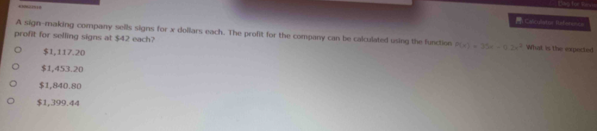 430622510
Elag for Revi
Calculator Reference
A sign-making company sells signs for x dollars each. The profit for the company can be calculated using the function P(x)=35x-0.2x^2 What is the expected
profit for selling signs at $42 each?
$1,117.20
$1,453.20
$1,840.80
$1,399.44