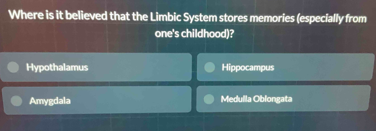 Where is it believed that the Limbic System stores memories (especially from
one's childhood)?
Hypothalamus Hippocampus
Amygdala Medulla Oblongata