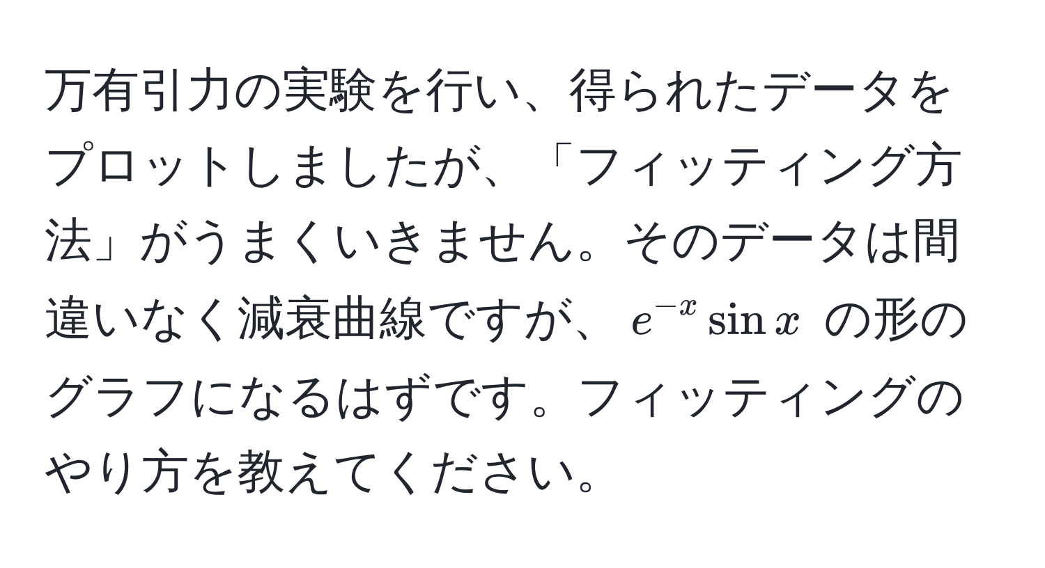 万有引力の実験を行い、得られたデータをプロットしましたが、「フィッティング方法」がうまくいきません。そのデータは間違いなく減衰曲線ですが、$e^(-x) sin x$ の形のグラフになるはずです。フィッティングのやり方を教えてください。