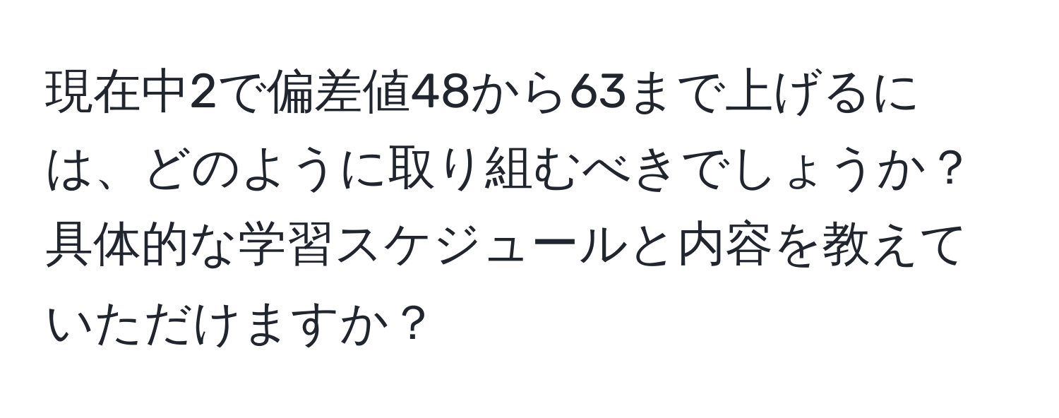 現在中2で偏差値48から63まで上げるには、どのように取り組むべきでしょうか？具体的な学習スケジュールと内容を教えていただけますか？