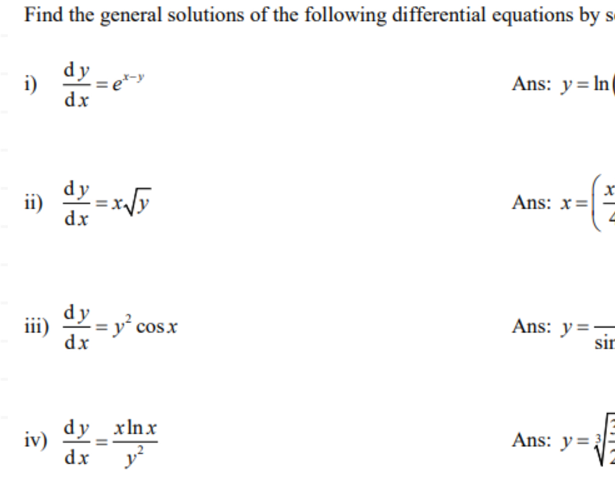 Find the general solutions of the following differential equations by s 
i)  dy/dx =e^(x-y) Ans: y=ln
ii)  dy/dx =xsqrt(y) Ans: x=( x/4 
iii)  dy/dx =y^2cos x Ans: y=frac sin  
iv)  dy/dx = xln x/y^2  Ans: y=sqrt[3](frac ?)2