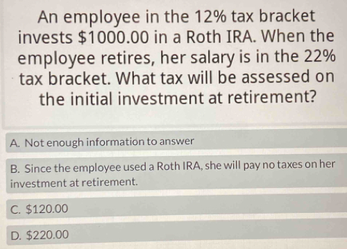 An employee in the 12% tax bracket
invests $1000.00 in a Roth IRA. When the
employee retires, her salary is in the 22%
tax bracket. What tax will be assessed on
the initial investment at retirement?
A. Not enough information to answer
B. Since the employee used a Roth IRA, she will pay no taxes on her
investment at retirement.
C. $120.00
D. $220.00