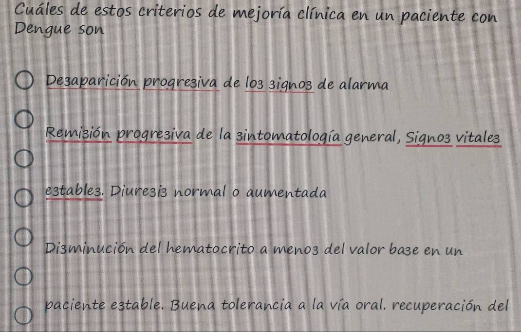 Cuáles de estos criterios de mejoría clínica en un paciente con
Dengue son
De3aparición progresiva de lo3 signo3 de alarma
Remizión progreziva de la sintomatología general, Signo3 vitales
e3table3. Diure3is normal o aumentada
Disminución del hematocrito a meno3 del valor base en un
paciente estable. Buena tolerancia a la vía oral. recuperación del