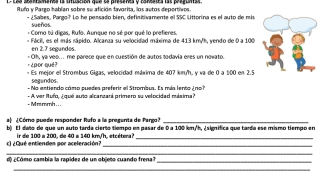 Lée atentamente la situación que se presenta y contesta las preguntas. 
Rufo y Pargo hablan sobre su afición favorita, los autos deportivos. 
- ¿Sabes, Pargo? Lo he pensado bien, definitivamente el SSC Littorina es el auto de mis 
sueños. 
Como tú digas, Rufo. Aunque no sé por qué lo prefieres. 
Fácil, es el más rápido. Alcanza su velocidad máxima de 413 km/h, yendo de 0 a 100
en 2.7 segundos. 
- Oh, ya veo... me parece que en cuestión de autos todavía eres un novato. 
- ¿por qué? 
- Es mejor el Strombus Gigas, velocidad máxima de 407 km/h, y va de 0 a 100 en 2.5
segundos. 
- No entiendo cómo puedes preferir el Strombus. Es más lento ¿no? 
- A ver Rufo, ¿qué auto alcanzará primero su velocidad máxima? 
- Mmmmh... 
a) ¿Cómo puede responder Rufo a la pregunta de Pargo?_ 
b) El dato de que un auto tarda cierto tiempo en pasar de 0 a 100 km/h, ¿significa que tarda ese mismo tiempo en 
ir de 100 a 200, de 40 a 140 km/h, etcétera?_ 
c) ¿Qué entienden por aceleración?_ 
_ 
d) ¿Cómo cambia la rapidez de un objeto cuando frena?_ 
_