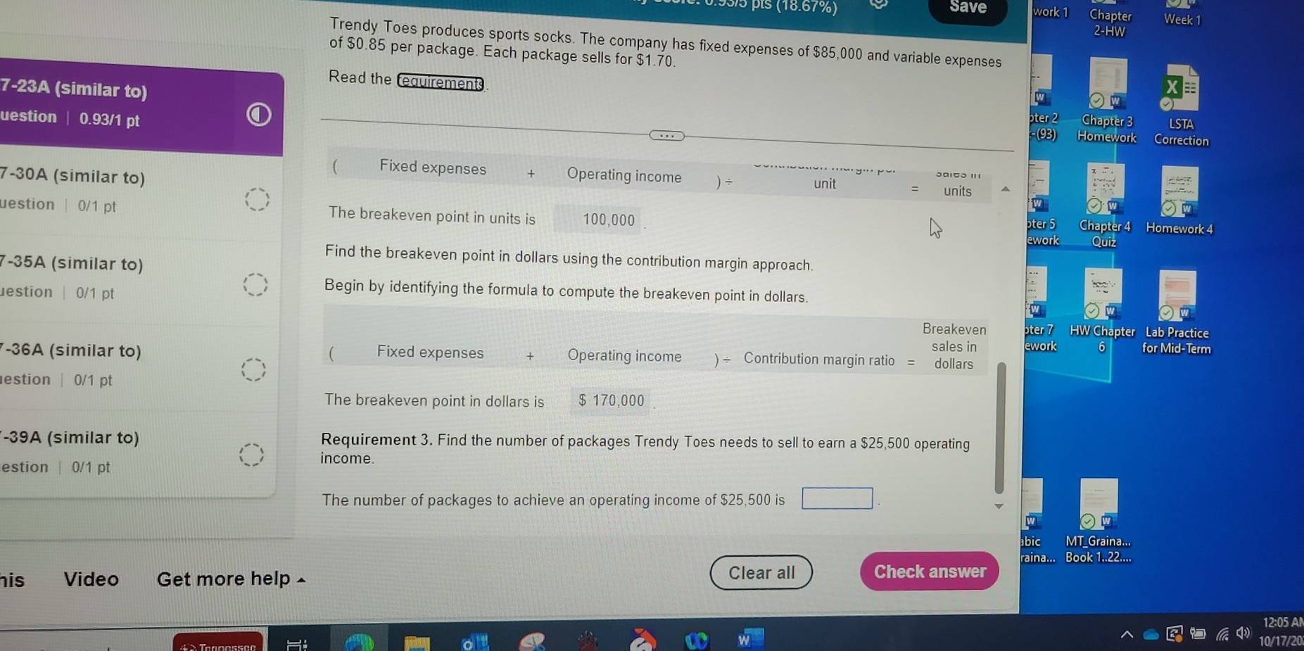 pís (18.67%) Save Chapter Week 1
vork
Trendy Toes produces sports socks. The company has fixed expenses of $85,000 and variable expenses
of $0.85 per package. Each package sells for $1.70
Read the requirements
7-23A (similar to)
uestion | 0.93/1 pt
hapter 3 LSTA
Homework Correction
( Fixed expenses Operating income ) ÷ units
7-30A (similar to) unit
uestion| 0/1 pt The breakeven point in units is 100,000 Homework 4
ter 5 apter 4
work
Quix
Find the breakeven point in dollars using the contribution margin approach.
7-35A (similar to)
uestion | 0/1 pt
Begin by identifying the formula to compute the breakeven point in dollars.
Breakeven ter 7 HW Chapter Lab Practice
sales in ework 6 for Mid-Term
-36A (similar to) ( Fixed expenses Operating income ) ÷ Contribution margin ratio = dollars
estion | 0/1 pt
The breakeven point in dollars is $ 170,000
-39A (similar to) Requirement 3. Find the number of packages Trendy Toes needs to sell to earn a $25,500 operating
income.
estion | 0/1 pt
The number of packages to achieve an operating income of $25,500 is
bic MT_Graina...
raina... Book 1..22....
his Video Get more help £
Clear all Check answer
12:05 Al
10/17/20