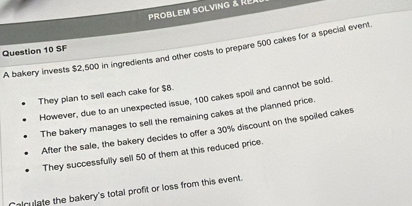 PROBLEM SOLVING & RE 
Question 10 SF 
A bakery invests $2,500 in ingredients and other costs to prepare 500 cakes for a special event 
They plan to sell each cake for $8. 
However, due to an unexpected issue, 100 cakes spoil and cannot be sold. 
The bakery manages to sell the remaining cakes at the planned price. 
After the sale, the bakery decides to offer a 30% discount on the spoiled cakes 
They successfully sell 50 of them at this reduced price. 
Calculate the bakery's total profit or loss from this event.