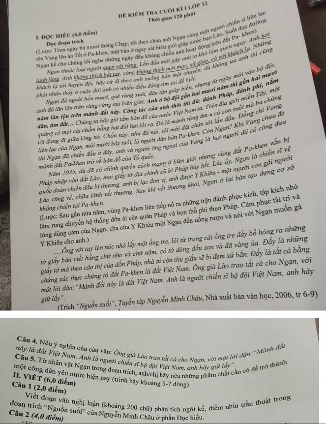 đê kiêm tra cuôi kỉ 1 lớp 12
Thời gian 120 phút
(Lược: Trưa ngày ba mươi tháng Chạp, tôi theo chân anh Ngạn cùng một người chiến sĩ liên lạc
I. ĐQC HIÊU (4,0 điểm)
tên Vang lên ăn Tết ở Pa-khen, một bản ở ngay sát biên giới giáp nước bạn Lào. Suốt đọc đường
Đọc đoạn trích
Ngan kể cho chúng tối nghe những ngày đầu kháng chiến anh hoạt động trên đất Pa- khen)
Ngan thuộc loại người quen với rừng. Lần đầu mới gặp anh tạ khô làm quen ngay. Anh hơi
lanh lùng. Anh không thích bắt tay, càng không thích mời mọc, xã giao, cá với khách lạ. Những
khách lạ tới huyện đội, hãy cử đi theo anh xuống bản một chuyển, dù không ưa anh thì cũng
Ngạn đã ngoài bốn mươi, quē vùng xuối, đâu tận giáp biển, nhưng từ ngày mới vào bộ đội
phải nhận thấy ở cuộc đời anh có nhiều điều đáng tìm tời để biết
anh đã lãn lộn trên vùng rừng núi biên giới. Anh ở bộ đội gần hai mươi năm thì gần hai mươi
năm lăn lộn trên mành đất này. Công tác của anh thôi thì đủ: đánh Pháp, đánh phí, nằm
dân, tìm đất... Chúng ta hãy giớ tấm bản đồ của nước Việt Nam ta. Trên địa giới miền Tây, mộc
quãng có một cái chẩm bằng hạt đất hơi lồi ra. Đó là mảnh rừng âm u cỏ con suổi mà ba chứng
tôi đang đi giữa lòng nó, Chốn này, như đã nói, tôi mới đặt chân tới lần đầu. Đồng chí Vang
liên lạc của Ngạn, mới mười báy tuổi, là người dân bản Pa-khen. Còn Ngạn? Khi Vang chưa đề
thì Ngạn đã chiến đấu ở đây, anh và người ông ngoại của Vang là hai người đã có công đưc
Năm 1945, dù đã có chính quyền cách mạng ở biên giới nhưng vùng đất Pa-khen vẫn bị
mảnh đất Pa-khen trở về bản đồ của Tổ quốc.
Pháp nhập vào đất Lào, mọi giấy tờ địa chính cũ bị Pháp hủy hết. Lúc ấy, Ngạn là chiến sĩ vệ
đuốc đoàn chiến đầu bị thương, anh bị lạc đơn vị, anh được Y Khiêu - một người con gái người
Lào cõng về, chữa lành vết thương. Sau khi vết thương khỏi, Ngạn ở lại bản tạo dựng cơ sở
(Lược: Sau gần nửa năm, vùng Pa-khen liên tiếp nổ ra những trận đánh phục kích, tập kích nhỏ
kháng chiến tại Pa-khen.
làm rung chuyển hệ thống đồn ải của quân Pháp và bọn thổ phi theo Pháp. Cảm phục tài trí và
lòng dũng cảm của Ngạn, cha của Y Khiêu mời Ngạn đến uống rượu và nói với Ngạn muốn gà
Ông với tay lên nóc nhà lấy một ổng tre, lôi từ trong cái ổng tre đầy bồ hóng ra những
Y Khiêu cho anh.)
tờ giấy bản viết bằng chữ nho và chữ nôm, có tờ đóng đấu son và đã vàng ủa. Đấy là những
giấy tờ mà theo cáo thị của đồn Pháp, nhà ai còn thu giấu sẽ bị đem xử bắn. Đấy là tắt cả bằng
chứng xác thực chứng tỏ đất Pa-khen là đất Việt Nam. Ông già Lào trao tắt cả cho Ngạn, với
một lời dặn: 'Mành đất này là đất Việt Nam. Anh là người chiến sĩ bộ đội Việt Nam, anh hãy
giữ lấy'.
(Trích ''Nguồn suối'', Tuyển tập Nguyễn Minh Châu, Nhà xuất bản văn học, 2006, tr 6-9)
Câu 4. Nếu ý nghĩa của câu văn: Ông già Lào trao tất cả cho Ngan, với một lời dặn: ''Mảnh đầt
này là đất Việt Nam. Anh là người chiến sĩ bộ đội Việt Nam, anh hãy giữ lấy''
Câu 5. Tử nhân vật Ngạn trong đoạn trích, anh/chị hãy nêu những phẩm chất cần có đề trở thành
một công dân yêu nước hiện nay (trình bày khoảng 5-7 dòng)-
II. VIÉT (6,0 điểm)
Câu 1 (2,0 điễm)
Viết đoạn văn nghị luận (khoáng 200 chữ) phân tích ngôi kể, điểm nhìn trần thuật trong
đoạn trích “Nguồn suối” của Nguyễn Minh Châu ở phần Đọc hiều.
Câu 2 (4,0 điểm)