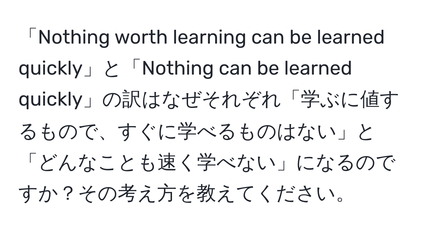 「Nothing worth learning can be learned quickly」と「Nothing can be learned quickly」の訳はなぜそれぞれ「学ぶに値するもので、すぐに学べるものはない」と「どんなことも速く学べない」になるのですか？その考え方を教えてください。