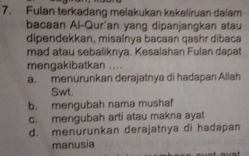 Fulan terkadang melakukan kekeliruan dalam
bacaan Al-Qur'an yang dipanjangkan atau
dipendekkan, misalnya bacaan qashr dibaca
mad atau sebaliknya. Kesalahan Fulan dapat
mengakibatkan ....
a. menurunkan derajatnya di hadapan Allah
Swt.
b. mengubah nama mushaf
c. mengubah arti atau makna ayat
d. menurunkan derajatnya di hadapan
manusia