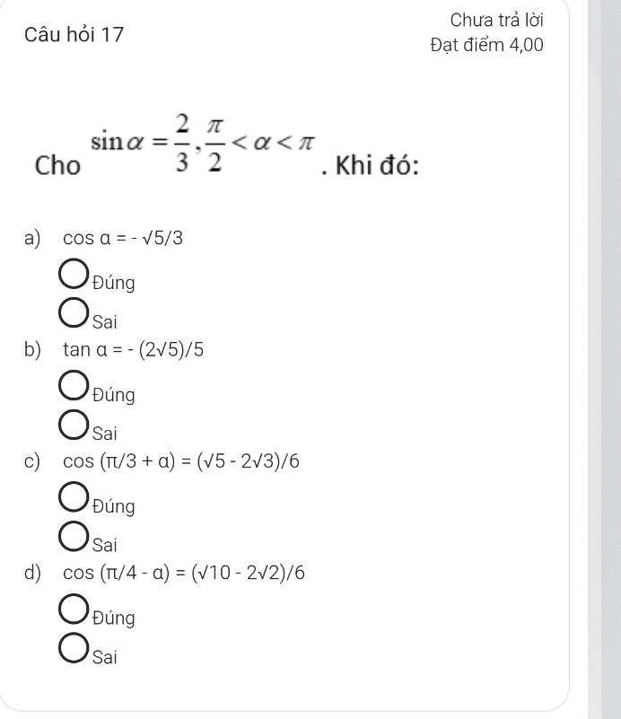 Chưa trả lời
Câu hỏi 17
Đạt điểm 4,00
Cho sin alpha = 2/3 , π /2  . Khi đó:
a) cos a=-sqrt(5)/3
beginarrayr O_θ ing O_saiendarray
b) tan a=-(2sqrt(5))/5
O_Ding
bigcirc _sai
c) cos (π /3+alpha )=(sqrt(5)-2sqrt(3))/6
O_θ ing
bigcirc sai
d) cos (π /4-alpha )=(sqrt(10)-2sqrt(2))/6
Đúng
Sai