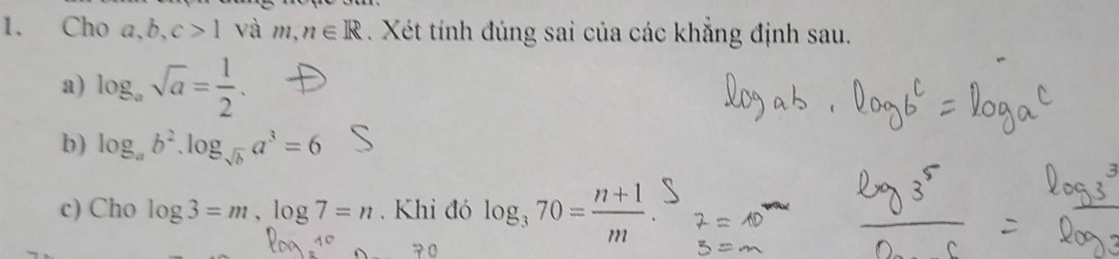 Cho a, b, c>1 và m,n∈ R. Xét tính đúng sai của các khẳng định sau. 
a) log _asqrt(a)= 1/2 . 
b) log _ab^2.log _sqrt(b)a^3=6
c) Cho log 3=m, log 7=n. Khi đó log _370= (n+1)/m .