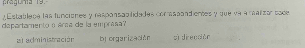 pregunta 19.-
¿Establece las funciones y responsabilidades correspondientes y que va a realizar cada
departamento o área de la empresa?
a) administración b) organización c) dirección