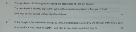 The population of Edinburgh is increasing at a steady rate of 1.8% per annum. 
The population is 495 000 at present. What is the expected population in four years ' time? 
Give your answer carrect to three significant figures. (4) 
2. Chloe bought a flat in Dundee costing £103 500. It depreciated in value by 2-3% for each of the next 3 years. 
How much is Chloe's flat now worth? Give your onswer to two significant figures. (4