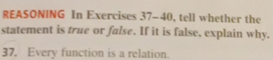 REASONING In Exercises 37-40, tell whether the 
statement is true or false. If it is false, explain why. 
37. Every function is a relation.