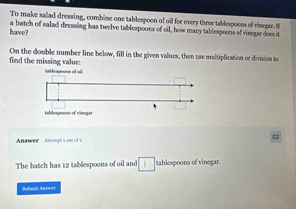 To make salad dressing, combine one tablespoon of oil for every three tablespoons of vinegar. If 
a batch of salad dressing has twelve tablespoons of oil, how many tablespoons of vinegar does it 
have? 
On the double number line below, fill in the given values, then use multiplication or division to 
find the missing value: 
Answer Attempt 1 out of 2 
The batch has 12 tablespoons of oil and tablespoons of vinegar. 
Submit Answer