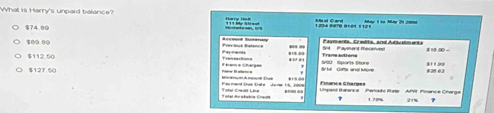 What is Harry's unpaid balance?
Harry Holt 111 My Street
Maxi C ard May 1 (o May 31 2006
$74.89 Ho meto wn, U S 1234 5678 9101 1121
Account Summary Payments. Credits, and Adjustments
$89.89 Previous Balance $09.09 5/4 Payment Received $15.00 -
Payments $15.00
$112.50 Transactions 437.61 Trans actions 5/02 Sports Store
Finance Charges 5/14 Gifts and More $25.62 $1199
$127.50 New Balance Minimum Amount Due $15.00
Finance Charges
Paymont Due Dato June 15, 2006 Unpaid Balance Perlodic Rate APR Finance Charge
Total Credit Line $500.00
Total Avalable Credit ? 1.75% 21% ?