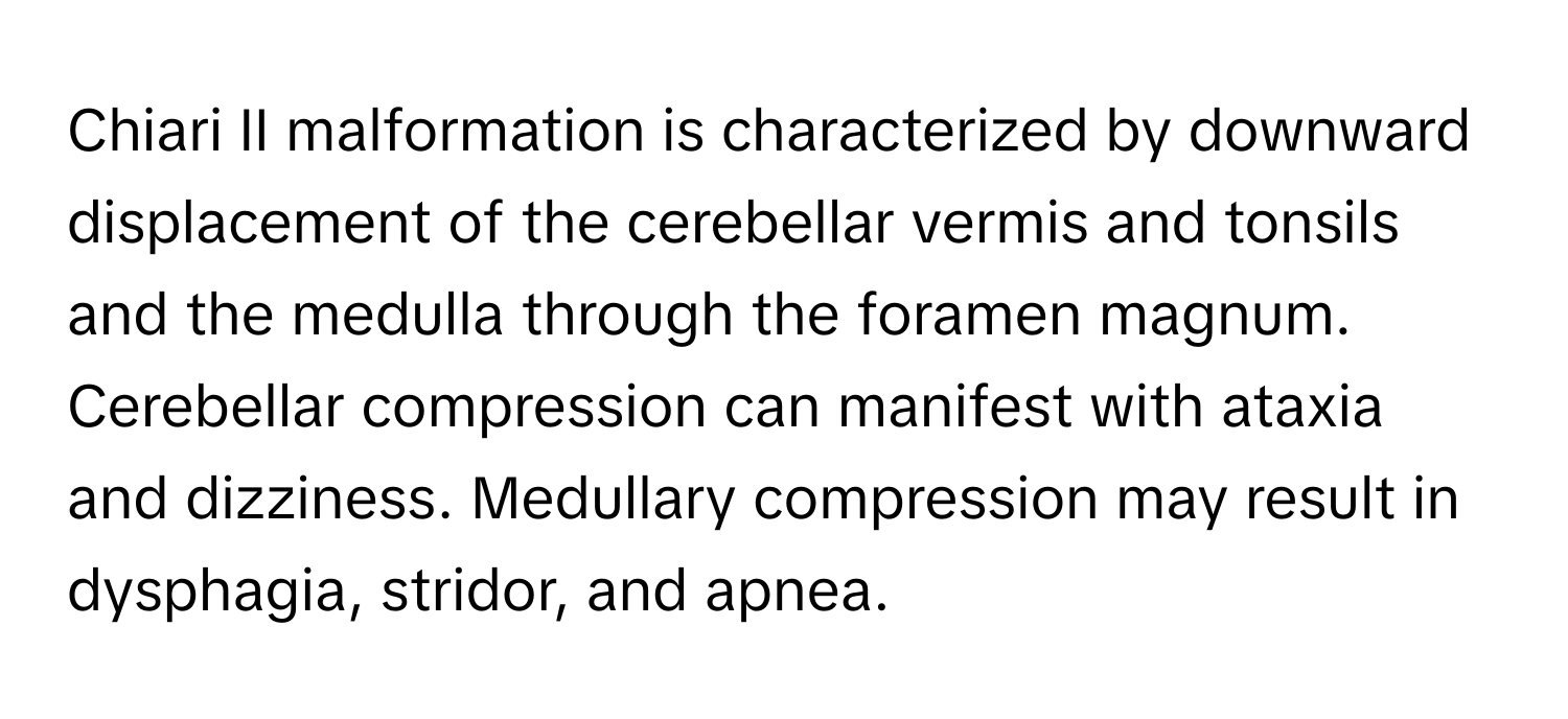 Chiari II malformation is characterized by downward displacement of the cerebellar vermis and tonsils and the medulla through the foramen magnum. Cerebellar compression can manifest with ataxia and dizziness. Medullary compression may result in dysphagia, stridor, and apnea.