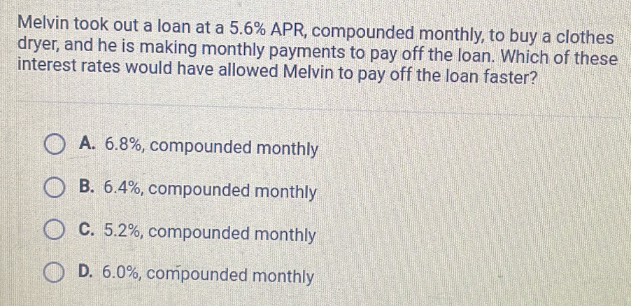 Melvin took out a loan at a 5.6% APR, compounded monthly, to buy a clothes
dryer, and he is making monthly payments to pay off the loan. Which of these
interest rates would have allowed Melvin to pay off the loan faster?
A. 6.8%, compounded monthly
B. 6.4%, compounded monthly
C. 5.2%, compounded monthly
D. 6.0%, compounded monthly