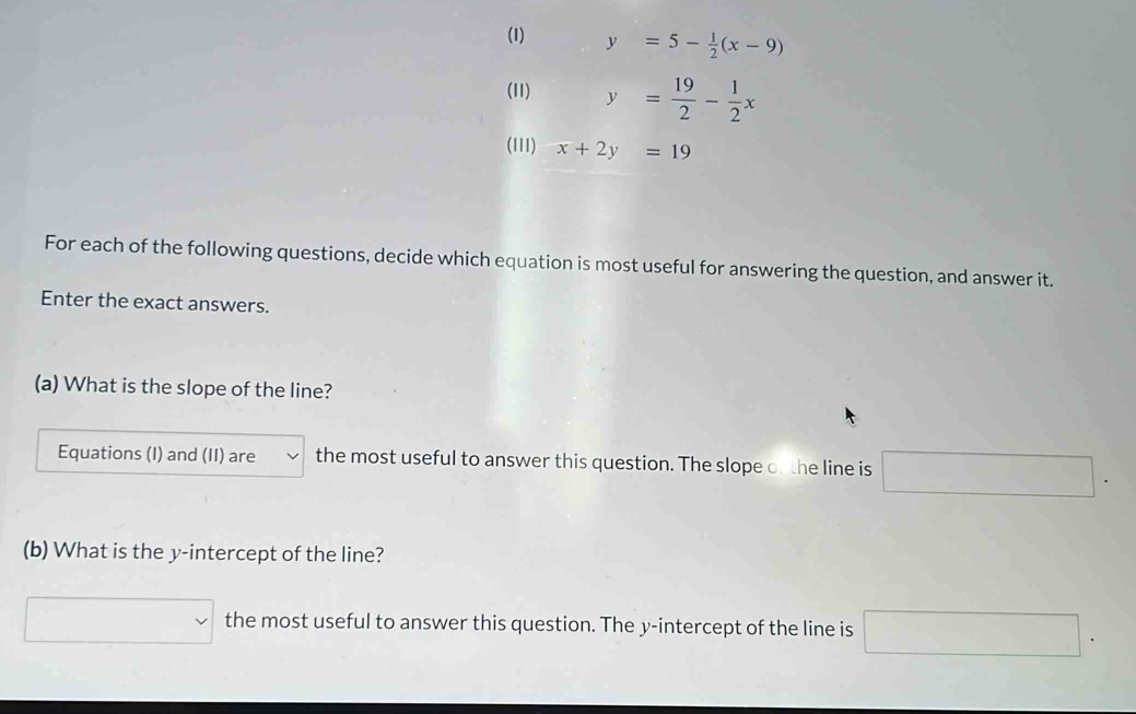 (1) y=5- 1/2 (x-9)
(11) y= 19/2 - 1/2 x
(III) x+2y=19
For each of the following questions, decide which equation is most useful for answering the question, and answer it. 
Enter the exact answers. 
(a) What is the slope of the line? 
Equations (I) and (II) are the most useful to answer this question. The slope of the line is □. 
(b) What is the y-intercept of the line? 
□ the most useful to answer this question. The y-intercept of the line is □.