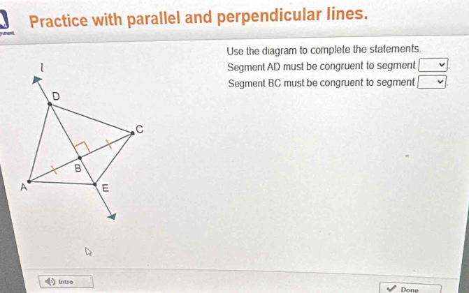 Practice with parallel and perpendicular lines. 
Use the diagram to complete the statements. 
Segment AD must be congruent to segment □. 
Segment BC must be congruent to segment □. 
Intro 
Done