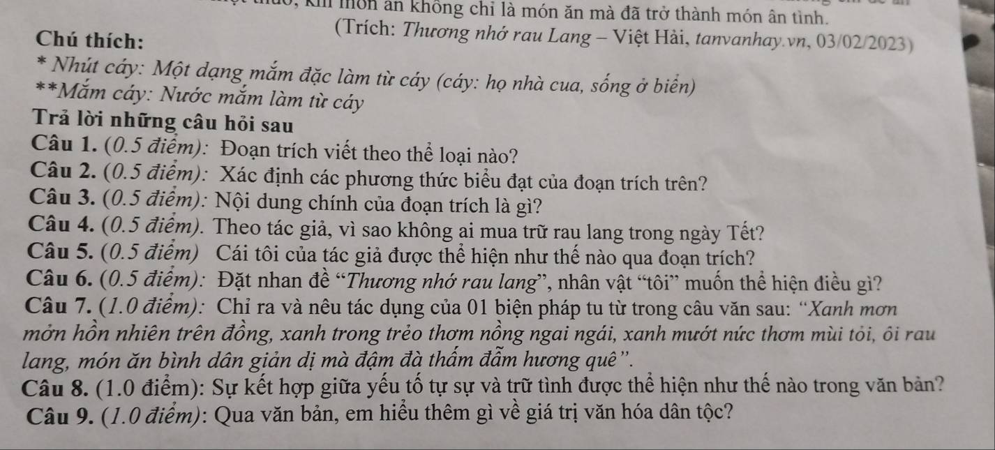 1, K môn an không chỉ là món ăn mà đã trở thành món ân tình.
Chú thích:
(Trích: Thương nhớ rau Lang - Việt Hài, tanvanhay.vn, 03/02/2023)
* Nhút cáy: Một dạng mắm đặc làm từ cáy (cáy: họ nhà cua, sống ở biên)
**Mắm cáy: Nước mắm làm từ cáy
Trả lời những câu hỏi sau
Câu 1. (0.5 điểm): Đoạn trích viết theo thể loại nào?
Câu 2. (0.5 điểm): Xác định các phương thức biểu đạt của đoạn trích trên?
Câu 3. (0.5 điểm): Nội dung chính của đoạn trích là gì?
Câu 4. (0.5 điểm). Theo tác giả, vì sao không ai mua trữ rau lang trong ngày Tết?
Câu 5. (0.5 điểm) Cái tôi của tác giả được thể hiện như thế nào qua đoạn trích?
Câu 6. (0.5 điểm): Đặt nhan đề “Thương nhớ rau lang”, nhân vật “tôi” muốn thể hiện điều gì?
Câu 7. (1.0 điểm): Chỉ ra và nêu tác dụng của 01 biện pháp tu từ trong câu văn sau: “Xanh mơn
mởn hồn nhiên trên đồng, xanh trong trẻo thơm nồng ngai ngái, xanh mướt nức thơm mùi tỏi, ôi rau
lang, món ăn bình dân giản dị mà đậm đà thấm đẫm hương quê ''.
Câu 8. (1.0 điểm): Sự kết hợp giữa yếu tổ tự sự và trữ tình được thể hiện như thể nào trong văn bản?
Câu 9. (1.0 điểm): Qua văn bản, em hiểu thêm gì về giá trị văn hóa dân tộc?