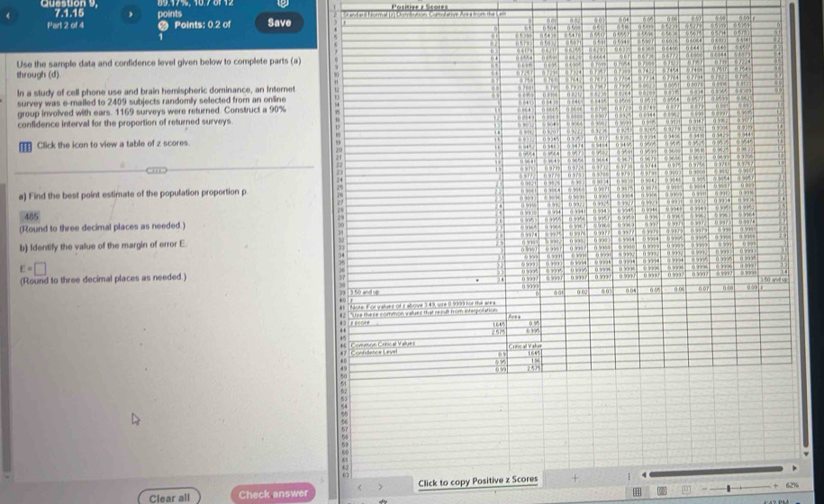 9: 17% 5 1076112 
《 7.1.15 points Save 
Part 2 of 4 # Points: 0.2 of 
Use the sample data and confidence level given below to complete parts (a) 
through (d) 
In a study of cell phone use and brain hemispheric dominance, an Internet 
survey was e-mailed to 2409 subjects randomly selected from an online 
group involved with ears. 1169 surveys were returned. Construct a 90%
confidence interval for the proportion of returned surveys 
Click the icon to view a table of z scores 
a) Find the best point estimate of the population proportion p
485 29
(Round to three decimal places as needed.) 
b) Identify the value of the margin of error E
35
7 4 ( w o
E=□ 0 07 n ba 0991 8
f ù and 
(Round to three decimal places as needed.) (  u 0 0 007 () (8 0 0 () (6
7 3 60 and 5
00
4 h ote Fod we ven of a sbown 4 1 one 0 wonfor the can
42 "U're the se common v illues that repult from interolation Are a
43 0% %
“” 1 64
2 575 0.995
4 7 cofdence Level 05 Criscal Valus 1645

0 μ 1
099 251
60
62
Clear all Check answer Click to copy Positive z Scores