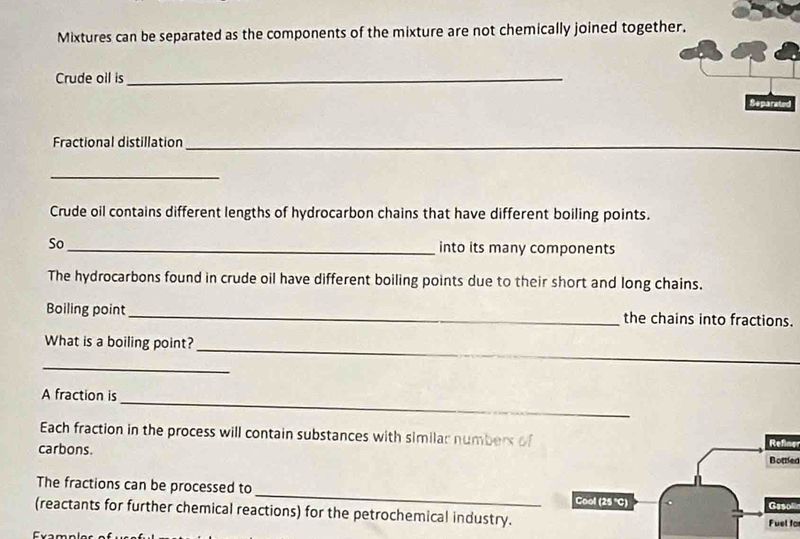 Mixtures can be separated as the components of the mixture are not chemically joined together. 
Crude oil is_ 
Separated 
Fractional distillation_ 
_ 
Crude oil contains different lengths of hydrocarbon chains that have different boiling points. 
So_ into its many components 
The hydrocarbons found in crude oil have different boiling points due to their short and long chains. 
Boiling point_ the chains into fractions. 
_ 
_ 
What is a boiling point? 
_ 
A fraction is 
_ 
Each fraction in the process will contain substances with similar numbers of 
carbons. 
Refiner 
Bottled 
The fractions can be processed to_ Cool (25 'C) 
Gesol 
(reactants for further chemical reactions) for the petrochemical industry. 
Fuel fo