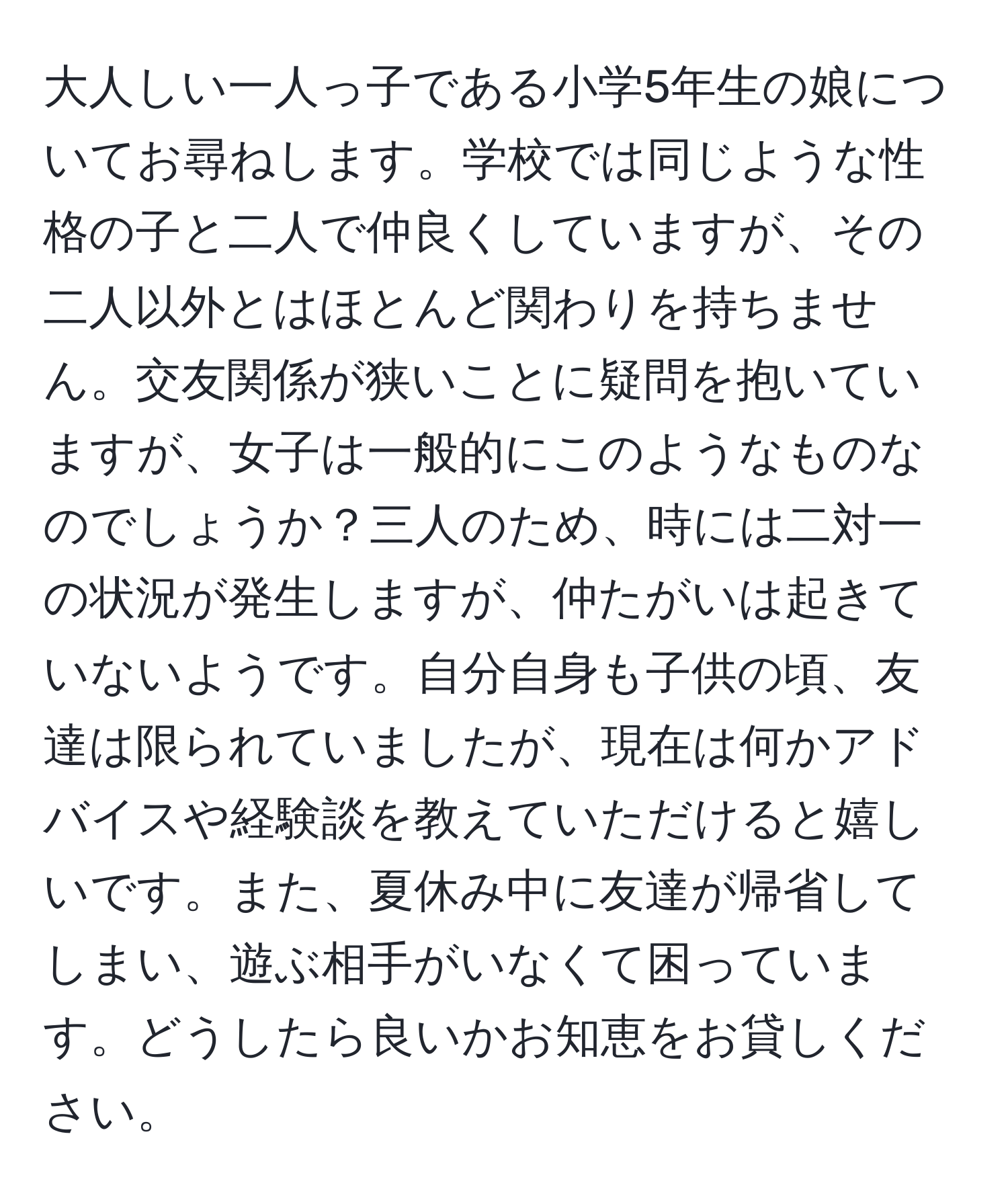 大人しい一人っ子である小学5年生の娘についてお尋ねします。学校では同じような性格の子と二人で仲良くしていますが、その二人以外とはほとんど関わりを持ちません。交友関係が狭いことに疑問を抱いていますが、女子は一般的にこのようなものなのでしょうか？三人のため、時には二対一の状況が発生しますが、仲たがいは起きていないようです。自分自身も子供の頃、友達は限られていましたが、現在は何かアドバイスや経験談を教えていただけると嬉しいです。また、夏休み中に友達が帰省してしまい、遊ぶ相手がいなくて困っています。どうしたら良いかお知恵をお貸しください。