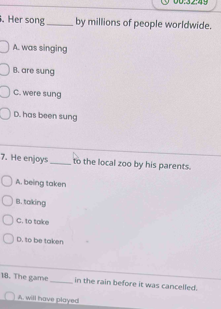 00:32:49
. Her song _by millions of people worldwide.
A. was singing
B. are sung
C. were sung
D. has been sung
7. He enjoys _to the local zoo by his parents.
A. being taken
B. taking
C. to take
D. to be taken
18. The game _in the rain before it was cancelled.
A. will have played