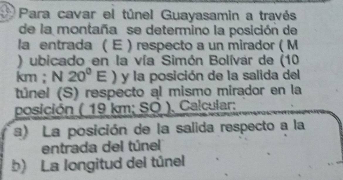 Para cavar el túnel Guayasamin a través 
de la montaña se determino la posición de 
la entrada ( E ) respecto a un mirador ( M 
) ubicado en la vía Simón Bolívar de (10
km; N20^0E) y la posición de la salida del 
túnel (S) respecto al mismo mirador en la 
posición ( 19 k B 1: SO . Calcular: 
a) La posición de la salida respecto a la 
entrada del túnel 
b) La longitud del túnel