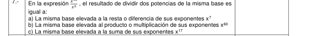 En la expresión  x^(12)/x^5  , el resultado de dividir dos potencias de la misma base es
igual a:
a) La misma base elevada a la resta o diferencia de sus exponentes x^7
b) La misma base elevada al producto o multiplicación de sus exponentes x^(60)
c) La misma base elevada a la suma de sus exponentes x¹7