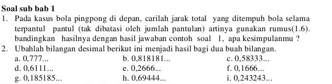 Soal sub bab 1 
1. Pada kasus bola pingpong di depan, carilah jarak total yang ditempuh bola selama 
terpantul pantul (tak dibatasi oleh jumlah pantulan) artinya gunakan rumus(1.6). 
bandingkan hasilnya dengan hasil jawaban contoh soal 1, apa kesimpulanmu ? 
2. Ubahlah bilangan desimal berikut ini menjadi hasil bagi dua buah bilangan. 
a. 0,777... b. 0,818181... c. 0,58333... 
d. 0,6111…. e. 0,2666... f. 0,1666….. 
g. 0, 185185... h. 0,69444... i. 0,243243.