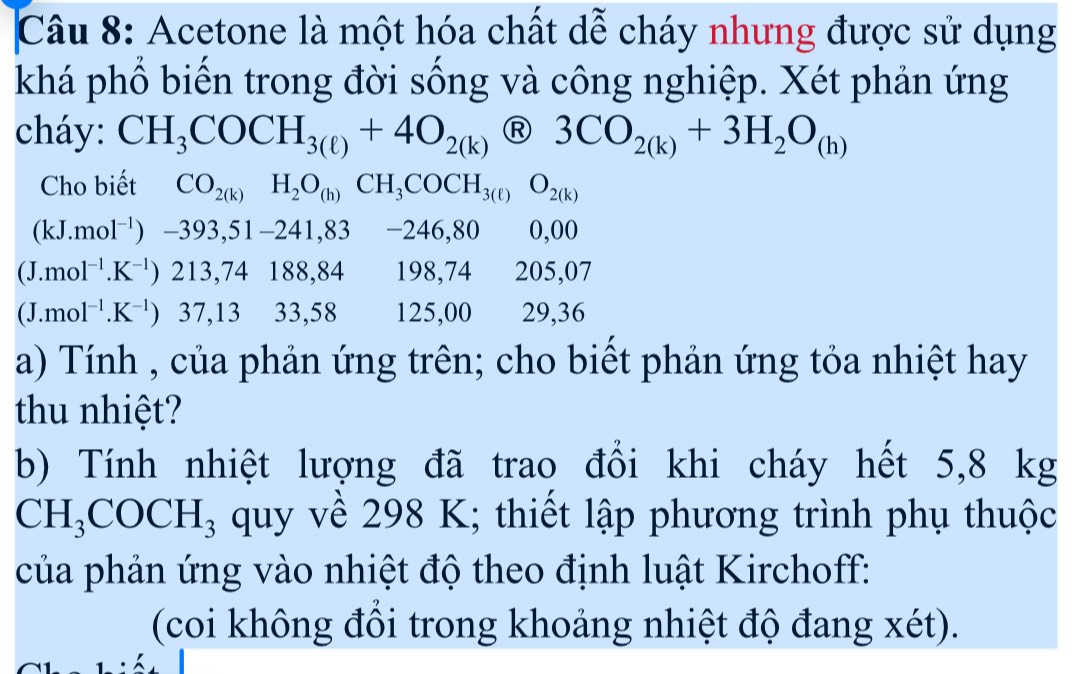 Acetone là một hóa chất dễ cháy nhưng được sử dụng 
khá phổ biến trong đời sống và công nghiệp. Xét phản ứng 
cháy: CH_3COCH_3(ell )+4O_2(k)(R)3CO_2(k)+3H_2O_(h)
Cho biết CO_2(k)H_2O_(h)CH_3COCH_3(ell )O_2(k)
(kJ.mol^(-1))-393,51-241,83 -246,80 0,00
(J.mol^(-1).K^(-1))213, 74 188,84 198,74 · 205,07
(J.mol^(-1).K^(-1)) 37,13 33,58 125,00 29, 36
a) Tính , của phản ứng trên; cho biết phản ứng tỏa nhiệt hay 
thu nhiệt? 
b) Tính nhiệt lượng đã trao đổi khi cháy hết 5,8 kg
CH_3COCH_3 quy về 298 K; thiết lập phương trình phụ thuộc 
của phản ứng vào nhiệt độ theo định luật Kirchoff: 
(coi không đổi trong khoảng nhiệt độ đang xét).