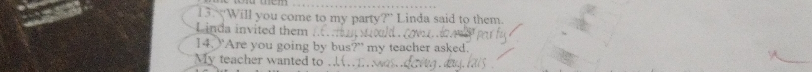 “Will you come to my party?” Linda said to them.
L inda invited them
14. “Are you going by bus?” my teacher asked.
My teacher wanted to ..