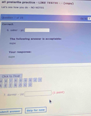 all preterite practice - LIKE TEST!!! - - (copy) 
Lel's see how you do - NO NOTES 
Question 7 of 25 Go to 7 
Correct. 
6. saber - yo 
The following answer is acceptable: 
supe 
Your response: 
supe 
Click to Float 
é δ ú 0 | 
A E 1 N U 
7. dormir - Ud (1 point) 
ubmit answer Skip for now