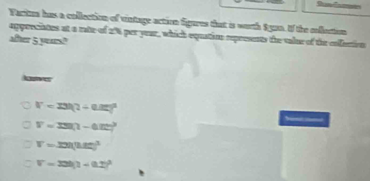 Fartun has a collection of vintage action figares that is worth Syan. If the colluction
appoeciates at a rate of 254 per your, which equatio represents the tale of the eofection
after 5 years?
V=33h(1+0.15)^3
V=330(1-0.02)^3
V=32|(|12|)^3
V=33h)^21)^3