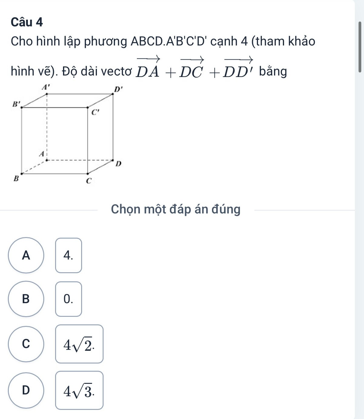 Cho hình lập phương ABCD.. A'B'C'D' cạnh 4 (tham khảo
hình vẽ). Độ dài vectơ vector DA+vector DC+vector DD' bằng
Chọn một đáp án đúng
A 4.
B 0.
C 4sqrt(2).
D 4sqrt(3).