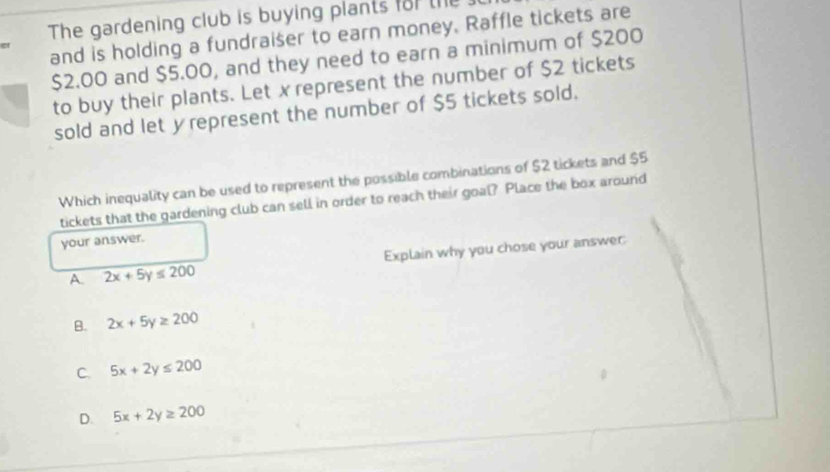 The gardening club is buying plants for the
and is holding a fundraiser to earn money. Raffle tickets are
a
$2.00 and $5.00, and they need to earn a minimum of $200
to buy their plants. Let x represent the number of $2 tickets
sold and let y represent the number of $5 tickets sold.
Which inequality can be used to represent the possible combinations of $2 tickets and $5
tickets that the gardening club can sell in order to reach their goal? Place the box around
your answer.
A. 2x+5y≤ 200 Explain why you chose your answer:
B. 2x+5y≥ 200
C. 5x+2y≤ 200
D. 5x+2y≥ 200