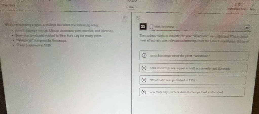 Wisty
We ad emairting a spus, a studers has taiee the follering notes: Stark for Reses
25
e nghs busnmpe was as Altican Amencan poet, noveliust, and librarian.
Bonemps lived and wrked in New Bork Ciry for many years. The student wants to indicate the year "Windnme' was publibed. Which chisce
'''atitonns''' (n a pren by Bontemps most effectively uses relevant information from the nowe to accomplah this gool?"
I was pohlished in 1926.
Arna Bontemps wrote the poem "Woodnute,"
B Arna Bontemps was a poet as well as a novelist and irutian
C “Woodnote” was published in 1926.
D1 New York City is where Arna Bontemps lived and worked.