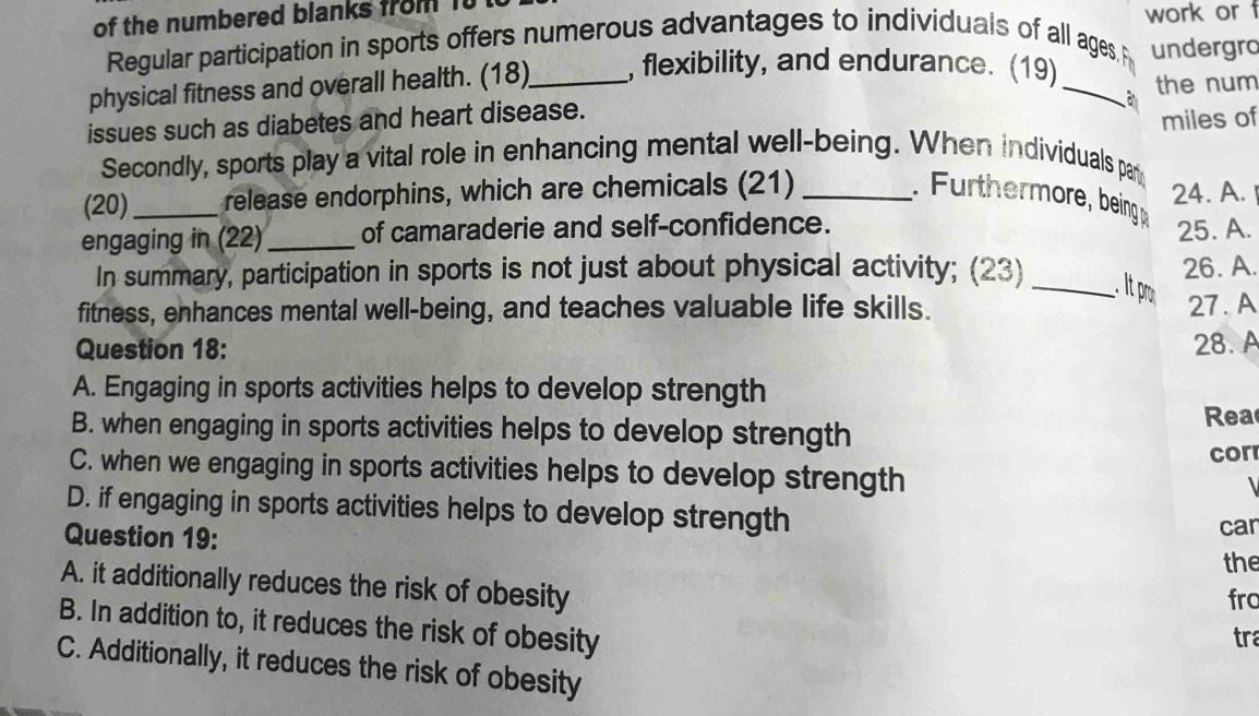 of the numbered blanks from it
work or 
Regular participation in sports offers numerous advantages to individuals of all ages.
physical fitness and overall health. (18)_ , flexibility, and endurance. (19)_ undergro
the num
issues such as diabetes and heart disease.
miles of
Secondly, sports play a vital role in enhancing mental well-being. When individuals par
(20)_ release endorphins, which are chemicals (21) _ thermore being 24. A. 
engaging in (22) _of camaraderie and self-confidence. 25. A.
26. A.
In summary, participation in sports is not just about physical activity; (23) __. t r.
fitness, enhances mental well-being, and teaches valuable life skills. 27. A
Question 18: 28. A
A. Engaging in sports activities helps to develop strength
B. when engaging in sports activities helps to develop strength
Rea
C. when we engaging in sports activities helps to develop strength cor
、
D. if engaging in sports activities helps to develop strength
Question 19:
car
the
A. it additionally reduces the risk of obesity
fro
B. In addition to, it reduces the risk of obesity tra
C. Additionally, it reduces the risk of obesity