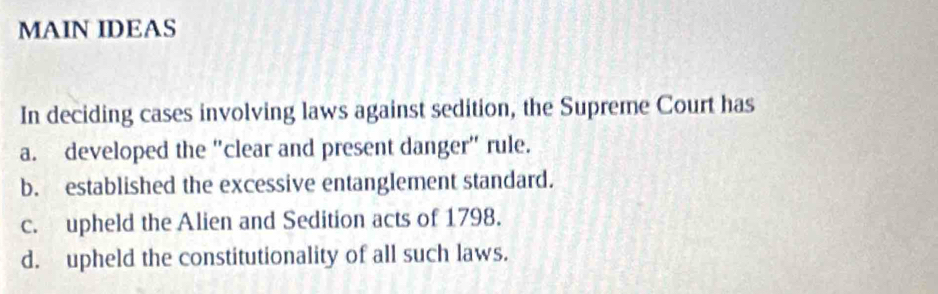 MAIN IDEAS
In deciding cases involving laws against sedition, the Supreme Court has
a. developed the "clear and present danger" rule.
b. established the excessive entanglement standard.
c. upheld the Alien and Sedition acts of 1798.
d. upheld the constitutionality of all such laws.