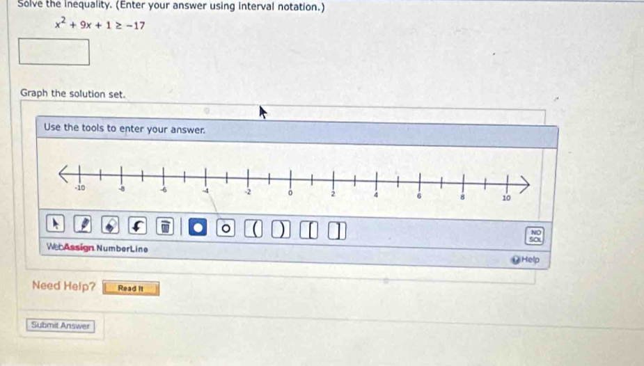 Solve the Inequality. (Enter your answer using interval notation.)
x^2+9x+1≥ -17
Graph the solution set. 
Use the tools to enter your answer. 
。 ) 
NO 
Soi 
We Assign NumberLine 
Help 
Need Help? Read it 
Submit Answer