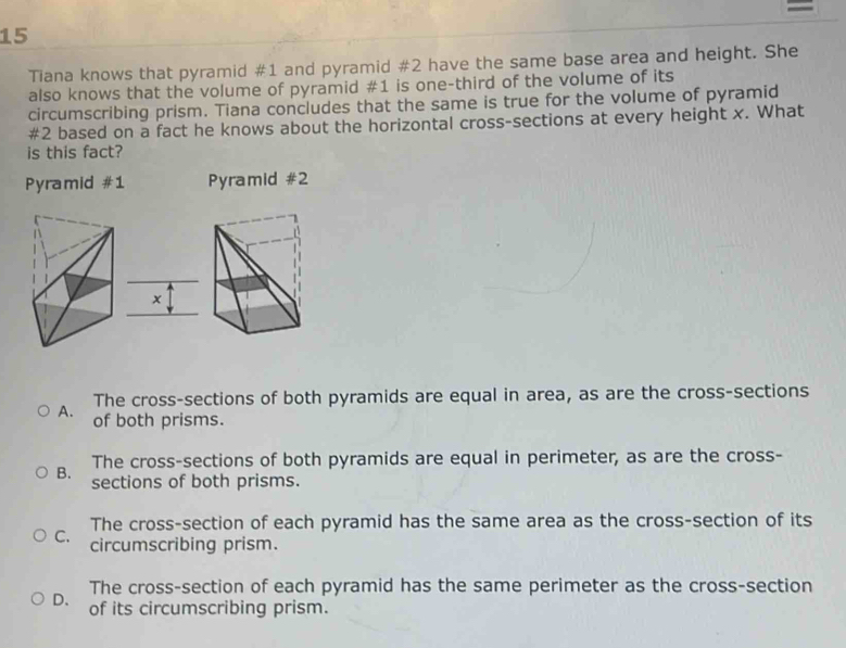 =
15
Tiana knows that pyramid #1 and pyramid #2 have the same base area and height. She
also knows that the volume of pyramid #1 is one-third of the volume of its
circumscribing prism. Tiana concludes that the same is true for the volume of pyramid
#2 based on a fact he knows about the horizontal cross-sections at every height x. What
is this fact?
Pyramid #1 Pyramid #2
x
The cross-sections of both pyramids are equal in area, as are the cross-sections
A. of both prisms.
The cross-sections of both pyramids are equal in perimeter, as are the cross-
B. sections of both prisms.
The cross-section of each pyramid has the same area as the cross-section of its
C. circumscribing prism.
The cross-section of each pyramid has the same perimeter as the cross-section
D. of its circumscribing prism.