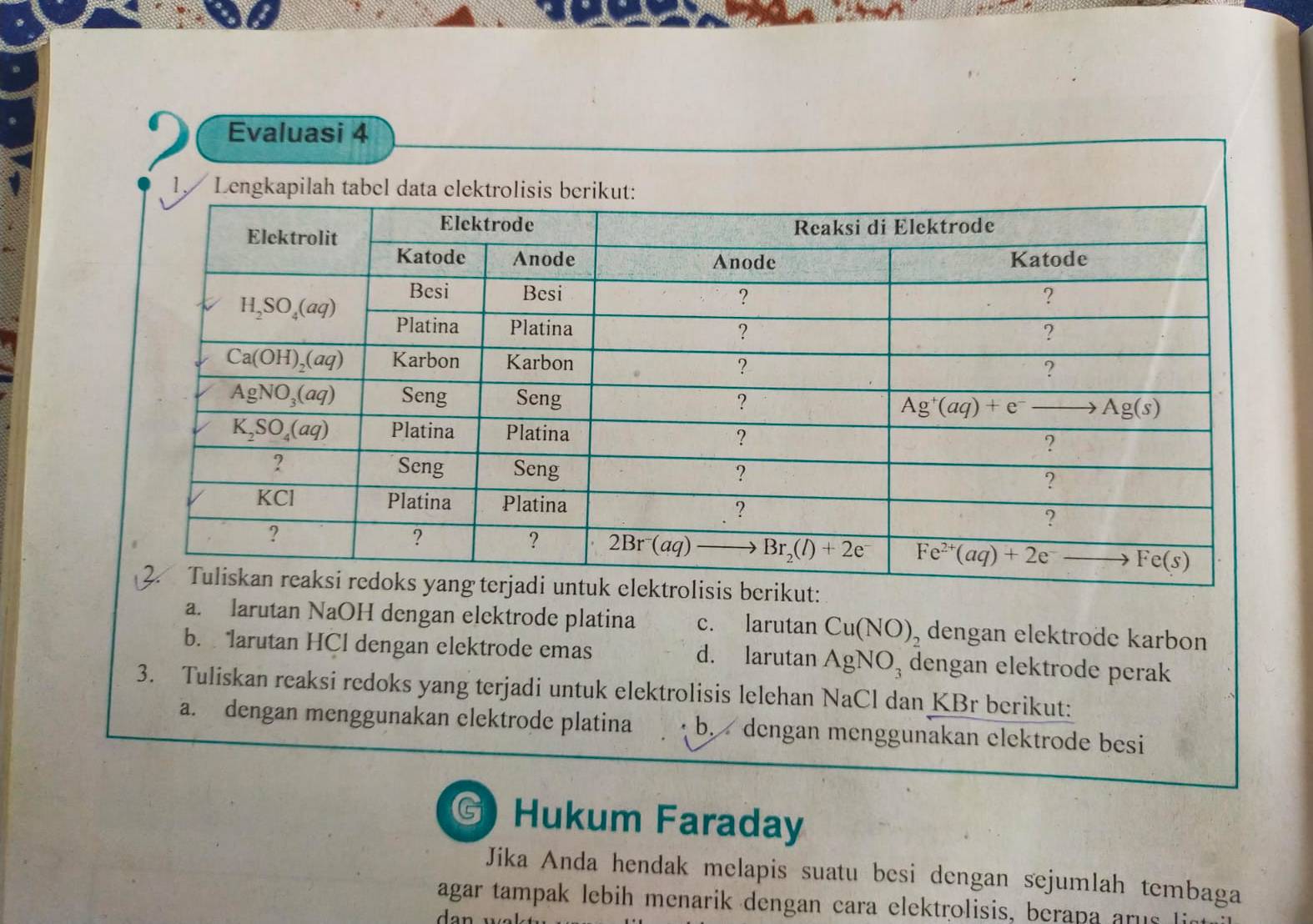 Evaluasi 4
1, Le
kut:
a. larutan NaOH dengan elektrode platina c. larutan Cu(NO)_2 dengan elektrode karbon
b. larutan HCl dengan elektrode emas d. larutan AgNO_3 dengan elektrode perak
3. Tuliskan reaksi redoks yang terjadi untuk elektrolisis lelehan sqrt(2) Cl dan KBr berikut:
a. dengan menggunakan elektrode platina b. dengan menggunakan elektrode besi
G Hukum Faraday
Jika Anda hendak melapis suatu besi dengan sejumlah tembaga
agar tampak lebih menarik dengan cara elektrolisis, berapa arus li