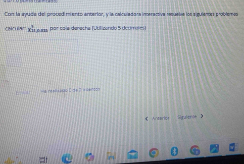 0.071.o Bunto (calmcade) 
Con la ayuda del procedimiento anterior, y la calculadora interactiva resuelve los siguientes problemas 
calcular: X_(21,0.025)^2 por cola derecha (Utilizando 5 decimales) 
Enviar Ha realizado 0 de 2 intentos 
《 Anterior Siguiente >