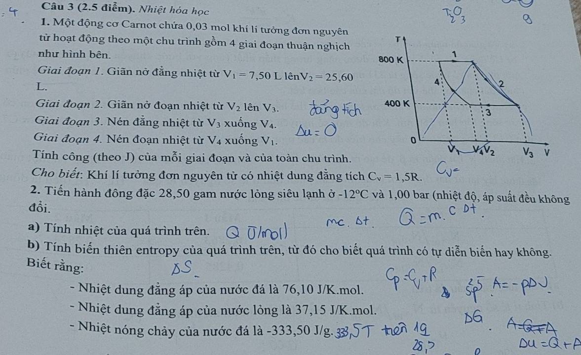 (2.5 điểm). Nhiệt hóa học 
1. Một động cơ Carnot chứa 0,03 mol khí lí tưởng đơn nguyên T 
từ hoạt động theo một chu trình gồm 4 giai đoạn thuận nghịch 
như hình bên. 800 K 1 
Giai đoạn 1. Giãn nở đẳng nhiệt từ V_1=7,50 L 1hat enV_2=25,60
L. 
A 
2 
Giai đoạn 2. Giãn nở đoạn nhiệt từ V_2 lên V_3. 400 K 
3 
Giai đoạn 3. Nén đẳng nhiệt từ V_3 xuống V_4. 
Giai đoạn 4. Nén đoạn nhiệt từ V_4 xuống V1. 0
V_4V_2 V_3 V 
Tính công (theo J) của mỗi giai đoạn và của toàn chu trình. 
Cho biết: Khí lí tưởng đơn nguyên tử có nhiệt dung đẳng tích C_v=1,5R. 
2. Tiến hành đông đặc 28, 50 gam nước lỏng siêu lạnh ở -12°C và 1,00 bar (nhiệt độ, áp suất đều không 
đổi. 
a) Tính nhiệt của quá trình trên. 
b) Tính biến thiên entropy của quá trình trên, từ đó cho biết quá trình có tự diễn biển hay không. 
Biết rằng: 
- Nhiệt dung đẳng áp của nước đá là 76, 10 J/K.mol. 
- Nhiệt dung đẳng áp của nước lỏng là 37, 15 J/K.mol. 
- Nhiệt nóng chảy của nước đá là -333,50 J/g.